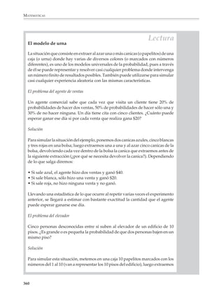 MATEMÁTICAS




                                      DEFINICIÓN FRECUENCIAL DE LA PROBABILIDAD


                                               número de veces que se repite el evento
                            probabilidad =
                                              número total de observaciones realizadas

                 Ésta es la fórmula frecuencial o empírica de la probabilidad. La fórmula propor-
                 ciona una estimación de la probabilidad que puede cambiar, dependiendo del
                 número de observaciones realizadas.

              Consideremos otra situación para insistir en algunas de las semejanzas y diferencias
              entre la fórmula a priori y la fórmula frecuencial o empírica para calcular probabilidades.

              3. Supongamos que se tiene una bolsa con 15 canicas idénticas salvo en el color: 10
              canicas son rojas y 5 son blancas. Calcular la probabilidad de obtener una canica blanca.

              El razonamiento a priori para calcular la probabilidad de obtener una canica blanca
              al extraerla al azar es que siendo las canicas idénticas, las posibilidades de sacar
              cualquier canica son iguales; y habiendo 5 canicas blancas de un total de 15 canicas,
              entonces la probabilidad buscada es 5/15 = 1/3.

              Para aplicar la fórmula empírica es preciso razonar en forma distinta: se repite muchas
              veces la experiencia de extraer al azar una canica de la bolsa para ver qué ocurre.
              Entonces se toma una canica, se anota su color y se devuelve a la bolsa para que la
              siguiente extracción se realice en las mismas condiciones. Al cabo de muchas extrac-
              ciones se verifica la proporción de canicas blancas en relación con el número total de
              extracciones; si se observa que es aproximadamente o está muy cerca de 1/3, entonces
              puede afirmarse que la probabilidad de sacar una canica blanca es 1/3.

              En realidad, en situaciones ideales como la del ejemplo anterior, se recurre a la
              fórmula clásica para calcular probabilidades, pero si no se conoce el contenido de
              la bolsa o si éste es inaccesible, entonces tiene que recurrirse a la noción frecuencial
              de la probabilidad.

              En ambos casos, la probabilidad se expresa como una razón. Pero el origen del
              conocimiento acerca de los componentes que intervienen en el cálculo es distinta. En
              un caso, razones de simetría —las canicas son idénticas, salvo por el color—
              justifican la equiprobabilidad de los posibles resultados de la experiencia aleatoria
              y por lo tanto la aplicación de la fórmula clásica. En el otro caso uno se atiene a la
              evidencia experimental.

              4. De una bolsa que contiene 50 canicas; 5 rojas y 45 blancas, se extrae una canica al
              azar. Antes de tomar la canica se hace una apuesta sobre el color que saldrá. Como la
              probabilidad de tomar una canica blanca es de 45/50 = 9/10 = 0.9, mientras que
              la probabilidad de tomar una canica roja es de 5/50 = 1/10 = 0.1, es evidente que la

              358



M/SEC/P-329-384.PM6.5           358                                               6/20/01, 1:09 PM
 