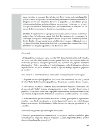 NOCIONES DE PROBABILIDAD



                        apuesta más racional es por el color blanco, con las oportunidades muy a favor.
                        La apuesta está hecha. Sin mirar al interior de la bolsa se extrae una canica y ¡sale roja!
                        ¿Qué significa esto? ¿Se calculó mal la probabilidad?

                        La cuestión planteada por este ejemplo es que las afirmaciones probabilísticas no
                        son predicciones acerca de lo que ocurrirá en un solo experimento, sino afirmacio-
                        nes concernientes a lo que podrá observarse a lo largo de un número muy grande
                        de experimentos. Si pudiera afirmarse con certeza lo que sucederá en un solo
                        experimento, no se estaría en una situación de incertidumbre, que es justamente lo
                        que caracteriza al azar —salvo en los casos extremos de probabilidad 0 y probabi-
                        lidad 1—. Este es un punto muy importante: en las experiencias aleatorias, si bien
                        los resultados individuales ocurren de manera totalmente azarosa, aparecen regu-
                        laridades en la frecuencia de los resultados de series largas de experimentos.

                        Así, en el ejemplo anterior, puede verificarse que si el experimento se repite muchas
                        veces —cada vez se regresa la canica a la bolsa y se agita para mezclar bien las
                        canicas—, entonces se observa que las frecuencias con las cuales aparecen canicas
                        blancas y rojas se aproximan, cada vez más, a sus probabilidades al crecer el número
                        de observaciones.



                        Actividades de simulación

                        A medida que los alumnos vayan adquiriendo mayor familiaridad con el cálculo a
                        priori y la estimación empírica de probabilidades, se podrán tratar en clase ejemplos
                        progresivamente más complejos, y cambiar el énfasis del conteo de casos (que puede
                        volverse muy complicado) hacia un análisis de los problemas, para que se vayan
                        desarrollando en forma intuitiva conceptos como los de dependencia e independencia,
                        que están tras las reglas de composición de probabilidades. Ya anteriormente se ha
                        enfatizado que las definiciones y propiedades formales deben explicitarse a partir de
                        una base conceptual firme, de manera que los alumnos no corran el riesgo de sim-
                        plemente memorizar y aplicar de una manera irreflexiva fórmulas y procedimientos.

                        Una actividad eficaz para orientar a los alumnos hacia el análisis de los problemas
                        es pedirles que diseñen actividades de simulación para resolverlos. La idea de
                        simular consiste en explorar el comportamiento de una experiencia aleatoria obser-
                        vando otra experiencia equivalente, pero más fácil de realizar o de estudiar. Esta
                        idea juega un papel muy importante en la teoría y aplicaciones de las probabilidades,
                        pero para el profesor puede, además, constituir un importante recurso didáctico.
                        Mediante experiencias de simulación, los alumnos podrán valorar las diferencias,
                        ventajas y desventajas de los acercamientos teóricos y empíricos al estudio de las
                        probabilidades. Se puede, por ejemplo, obtener o conjeturar un resultado mediante
                        el análisis y validar dicho resultado a través de la simulación. Con ésta se puede,
                        también, atacar problemas difíciles y resolverlos, avanzando al mismo tiempo en la
                        comprensión informal de nociones y resultados que se verán posteriormente.

                                                                                                                    359



M/SEC/P-329-384.PM6.5      359                                                6/20/01, 1:09 PM
 