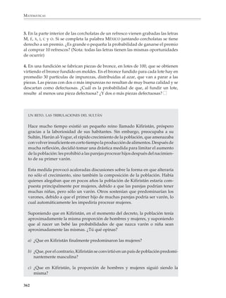 MATEMÁTICAS




                                                                                       Lectura
                 El modelo de urna

                 La situación que consiste en extraer al azar una o más canicas (o papelitos) de una
                 caja (o urna) donde hay varias de diversos colores (o marcados con números
                 diferentes), es uno de los modelos universales de la probabilidad, pues a través
                 de él se puede representar y resolver casi cualquier problema donde intervenga
                 un número finito de resultados posibles. También puede utilizarse para simular
                 casi cualquier experiencia aleatoria con las mismas características.

                 El problema del agente de ventas

                 Un agente comercial sabe que cada vez que visita un cliente tiene 20% de
                 probabilidades de hacer dos ventas, 50% de probabilidades de hacer sólo una y
                 30% de no hacer ninguna. Un día tiene cita con cinco clientes. ¿Cuánto puede
                 esperar ganar ese día si por cada venta que realiza gana $20?

                 Solución

                 Para simular la situación del ejemplo, ponemos dos canicas azules, cinco blancas
                 y tres rojas en una bolsa; luego extraemos una a una y al azar cinco canicas de la
                 bolsa, devolviendo cada vez dentro de la bolsa la canica que extraemos antes de
                 la siguiente extracción (¿por qué se necesita devolver la canica?). Dependiendo
                 de lo que salga diremos:

                 • Si sale azul, el agente hizo dos ventas y ganó $40.
                 • Si sale blanca, sólo hizo una venta y ganó $20.
                 • Si sale roja, no hizo ninguna venta y no ganó.

                 Llevando una estadística de lo que ocurre al repetir varias veces el experimento
                 anterior, se llegará a estimar con bastante exactitud la cantidad que el agente
                 puede esperar ganarse ese día.

                 El problema del elevador

                 Cinco personas desconocidas entre sí suben al elevador de un edificio de 10
                 pisos. ¿Es grande o es pequeña la probabilidad de que dos personas bajen en un
                 mismo piso?

                 Solución

                 Para simular esta situación, metemos en una caja 10 papelitos marcados con los
                 números del 1 al 10 (van a representar los 10 pisos del edificio), luego extraemos



              360



M/SEC/P-329-384.PM6.5           360                                             6/20/01, 1:09 PM
 