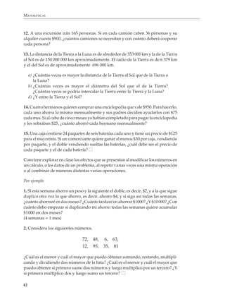 MATEMÁTICAS



              12. A una excursión irán 165 personas. Si en cada camión caben 36 personas y su
              alquiler cuesta $900, ¿cuántos camiones se necesitan y con cuánto deberá cooperar
              cada persona?

              13. La distancia de la Tierra a la Luna es de alrededor de 353 000 km y la de la Tierra
              al Sol es de 150 000 000 km aproximadamente. El radio de la Tierra es de 6 379 km
              y el del Sol es de aproximadamente 696 000 km.

                  a) ¿Cuántas veces es mayor la distancia de la Tierra al Sol que de la Tierra a
                     la Luna?
                  b) ¿Cuántas veces es mayor el diámetro del Sol que el de la Tierra?
                     ¿Cuántas veces se podría intercalar la Tierra entre la Tierra y la Luna?
                  d) ¿Y entre la Tierra y el Sol?

              14. Cuatro hermanos quieren comprar una enciclopedia que vale $950. Para hacerlo,
              cada uno ahorra lo mismo mensualmente y sus padres deciden ayudarlos con $75
              cada mes. Si al cabo de cinco meses ya habían completado para pagar la enciclopedia
              y les sobraban $25, ¿cuánto ahorró cada hermano mensualmente?

              15. Una caja contiene 24 paquetes de seis baterías cada uno y tiene un precio de $125
              para el mayorista. Si un comerciante quiere ganar al menos $30 por caja, vendiendo
              por paquete, y el doble vendiendo sueltas las baterías, ¿cuál debe ser el precio de
              cada paquete y el de cada batería?

              Conviene explorar en clase los efectos que se presentan al modificar los números en
              un cálculo, o los datos de un problema, al repetir varias veces una misma operación
              o al combinar de maneras distintas varias operaciones.

              Por ejemplo

              1. Si esta semana ahorro un peso y la siguiente el doble, es decir, $2, y a la que sigue
              duplico otra vez lo que ahorro, es decir, ahorro $4, y si sigo así todas las semanas,
              ¿cuánto ahorraré en dos meses? ¿Cuánto tardaré en ahorrar $1000? ¿Y $10 000? ¿Con
              cuánto debo empezar si duplicando mi ahorro todas las semanas quiero acumular
              $1 000 en dos meses?
              (4 semanas = 1 mes)

              2. Considera los siguientes números.

                                                72,   48,   6,    63,
                                                12,   95,   35,   81

              ¿Cuál es el menor y cuál el mayor que puedo obtener sumando, restando, multipli-
              cando y dividiendo dos números de la lista? ¿Cuál es el menor y cuál el mayor que
              puedo obtener si primero sumo dos números y luego multiplico por un tercero? ¿Y
              si primero multiplico dos y luego sumo un tercero?

             42



M/SEC/P-033-089.PM6.5           42                                              6/20/01, 11:08 AM
 