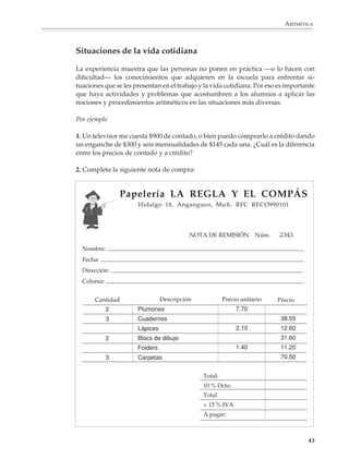 ARITMÉTICA



                        Situaciones de la vida cotidiana

                        La experiencia muestra que las personas no ponen en práctica —o lo hacen con
                        dificultad— los conocimientos que adquieren en la escuela para enfrentar si-
                        tuaciones que se les presentan en el trabajo y la vida cotidiana. Por eso es importante
                        que haya actividades y problemas que acostumbren a los alumnos a aplicar las
                        nociones y procedimientos aritméticos en las situaciones más diversas.

                        Por ejemplo

                        1. Un televisor me cuesta $900 de contado, o bien puedo comprarlo a crédito dando
                        un enganche de $300 y seis mensualidades de $145 cada una. ¿Cuál es la diferencia
                        entre los precios de contado y a crédito?

                        2. Completa la siguiente nota de compra:


                                         Papelería LA REGLA Y EL COMPÁS
                                              Hidalgo 18, Angangueo, Mich. RFC RECO990101




                                                                  NOTA DE REMISIÓN Núm.           2343
                          Nombre:
                          Fecha:
                          Dirección:
                          Colonia:


                                Cantidad                Descripción            Precio unitario   Precio
                                     2        Plumones                               7.70
                                     3        Cuadernos                                           38.55
                                              Lápices                                2.10         12.60
                                     2        Blocs de dibujo                                     31.60
                                              Folders                                1.40         11.20
                                     3        Carpetas                                            70.50


                                                                      Total:
                                                                      10 % Dcto.
                                                                      Total
                                                                      + 15 % IVA
                                                                      A pagar:



                                                                                                            43



M/SEC/P-033-089.PM6.5      43                                              6/20/01, 11:08 AM
 