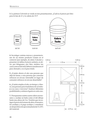 MATEMÁTICAS



             3. La pintura Cubretodo se vende en tres presentaciones. ¿Cuál es el precio por litro
             para la lata de 4 l y la cubeta de 19 l?




                             1l                       4l                               19l



                        $47.00              $185.00                       $670.00



             4. Investigar cuántas marcas y presentacio-
             nes de un mismo producto existen en el
             comercio (por ejemplo, de atún). Calcular y       0.20 m                                     0.20 m
             presentar en tablas el precio unitario, es de-                       1.70 m
             cir, por kilogramo, por litro, etcétera (en
             casos como el del atún deberá considerarse el                                                     0.20 m
             peso drenado y no el peso total).

             5. ¿Cuánto ahorra al año una persona que
                                                                                                               0.90 m
             deja de fumar, o una persona que consume
             refrescos en envase retornable en lugar de
             consumir refrescos en envase desechable?
                                                                                                 1m            0.15 m
             6. ¿Cuánto emplea al año, en tiempo y dine-
             ro, una persona para trasladarse de su traba-
             jo a su casa y viceversa? Analizar diferentes
             posibilidades y estimar el gasto en cada caso.
                                                                                                               1.20 m
             7. Presupuestar cuánto cuesta cubrir con mo-
             saico y azulejo un baño como el del dibujo
             hasta una altura de 2 m. Tendrás que inves-
             tigar el precio de la mano de obra, el mosaico,
             los azulejos y el pega azulejos y considerar                                                      0.15 m
             un desperdicio de aproximadamente 5 o 10%
             del material.                                                                       0.75 m




             44



M/SEC/P-033-089.PM6.5             44                                         6/20/01, 11:08 AM
 