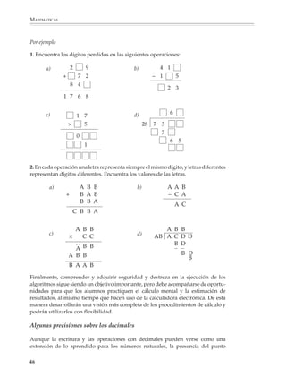 MATEMÁTICAS



              Por ejemplo

              1. Encuentra los dígitos perdidos en las siguientes operaciones:

                        a)        2          9             b)            4 1
                              +         7 2                            – 1       5
                                  8 4
                                                                             2 3
                              1 7 6 8


                        c)                                 d)                6
                                    1 7
                                  ×   5                           28   7 3
                                                                         7
                                        0
                                                                             6 5
                                             1


              2. En cada operación una letra representa siempre el mismo dígito, y letras diferentes
              representan dígitos diferentes. Encuentra los valores de las letras.

                         a)                 A B B            b)              A A B
                              +             B A B                            – C A
                                            B B A                            C A C
                                                                               C
                                       C B B A


                                    A B B                                 A B B
                         c)                                  d)
                                  ×   C C                              AB A C D D
                                    C B B                                   B D
                                    A                                       B D D
                                  A B B                                       B
                                                                                B
                                  B A A B
              Finalmente, comprender y adquirir seguridad y destreza en la ejecución de los
              algoritmos sigue siendo un objetivo importante, pero debe acompañarse de oportu-
              nidades para que los alumnos practiquen el cálculo mental y la estimación de
              resultados, al mismo tiempo que hacen uso de la calculadora electrónica. De esta
              manera desarrollarán una visión más completa de los procedimientos de cálculo y
              podrán utilizarlos con flexibilidad.

              Algunas precisiones sobre los decimales

              Aunque la escritura y las operaciones con decimales pueden verse como una
              extensión de lo aprendido para los números naturales, la presencia del punto

             46



M/SEC/P-033-089.PM6.5             46                                             6/20/01, 11:08 AM
 