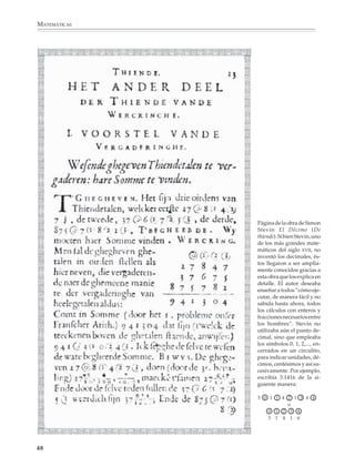 MATEMÁTICAS




                                                     Página de la obra de Simon
                                                     Stevin El Décimo (De
                                                     thiende). Si bien Stevin, uno
                                                     de los más grandes mate-
                                                     máticos del siglo XVII, no
                                                     inventó los decimales, és-
                                                     tos llegaron a ser amplia-
                                                     mente conocidos gracias a
                                                     esta obra que los explica en
                                                     detalle. El autor deseaba
                                                     enseñar a todos “cómo eje-
                                                     cutar, de manera fácil y no
                                                     sabida hasta ahora, todos
                                                     los cálculos con enteros y
                                                     fracciones necesarios entre
                                                     los hombres”. Stevin no
                                                     utilizaba aún el punto de-
                                                     cimal, sino que empleaba
                                                     los símbolos 0, 1, 2,..., en-
                                                     cerrados en un circulito,
                                                     para indicar unidades, dé-
                                                     cimos, centésimos y así su-
                                                     cesivamente. Por ejemplo,
                                                     escribía 3.1416 de la si-
                                                     guiente manera:

                                                     3 0 1 1 4 2 1 3 6 4
                                                               o
                                                         0 1 2 3 4
                                                         3 1 4 1 6




             48



M/SEC/P-033-089.PM6.5       48   6/20/01, 11:08 AM
 