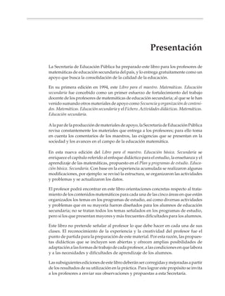 Presentación
               La Secretaría de Educación Pública ha preparado este libro para los profesores de
               matemáticas de educación secundaria del país, y lo entrega gratuitamente como un
               apoyo que busca la consolidación de la calidad de la educación.

               En su primera edición en 1994, este Libro para el maestro. Matemáticas. Educación
               secundaria fue concebido como un primer esfuerzo de fortalecimiento del trabajo
               docente de los profesores de matemáticas de educación secundaria; al que se le han
               venido sumando otros materiales de apoyo como Secuencia y organización de conteni-
               dos. Matemáticas. Educación secundaria y el Fichero. Actividades didácticas. Matemáticas.
               Educación secundaria.

               A la par de la producción de materiales de apoyo, la Secretaría de Educación Pública
               revisa constantemente los materiales que entrega a los profesores; para ello toma
               en cuenta los comentarios de los maestros, las exigencias que se presentan en la
               sociedad y los avances en el campo de la educación matemática.

               En esta nueva edición del Libro para el maestro. Educación básica. Secundaria se
               enriquece el capítulo referido al enfoque didáctico para el estudio, la enseñanza y el
               aprendizaje de las matemáticas, propuesto en el Plan y programas de estudio. Educa-
               ción básica. Secundaria. Con base en la experiencia acumulada se realizaron algunas
               modificaciones, por ejemplo: se revisó la estructura, se organizaron las actividades
               y problemas y se actualizaron los datos.

               El profesor podrá encontrar en este libro orientaciones concretas respecto al trata-
               miento de los contenidos matemáticos para cada una de las cinco áreas en que están
               organizados los temas en los programas de estudio, así como diversas actividades
               y problemas que en su mayoría fueron diseñados para los alumnos de educación
               secundaria; no se tratan todos los temas señalados en los programas de estudio,
               pero si los que presentan mayores y más frecuentes dificultades para los alumnos.

               Este libro no pretende señalar al profesor lo que debe hacer en cada una de sus
               clases. El reconocimiento de la experiencia y la creatividad del profesor fue el
               punto de partida para la preparación de este material. Por esta razón, las propues-
               tas didácticas que se incluyen son abiertas y ofrecen amplias posibilidades de
               adaptación a las formas de trabajo de cada profesor, a las condiciones en que labora
               y a las necesidades y dificultades de aprendizaje de los alumnos.

               Las subsiguientes ediciones de este libro deberán ser corregidas y mejoradas a partir
               de los resultados de su utilización en la práctica. Para lograr este propósito se invita
               a los profesores a enviar sus observaciones y propuestas a esta Secretaría.




Sin título-4      5                                                4/23/04, 1:14 PM
 