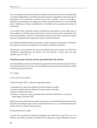 MATEMÁTICAS



              Una vez que por medio de problemas sencillos los alumnos se hayan acostumbrado
              a las ideas importantes, el profesor podrá presentar el algoritmo usual para que lo
              practiquen. Para disminuir el número de errores y ayudar a que se recuerden y
              apliquen correctamente las reglas para ubicar el punto decimal, es recomendable
              que se habitúen a estimar mentalmente el resultado de sus operaciones antes de
              realizarlas.

              La división entre decimales podrá introducirse apoyándose en las ideas que se
              desarrollaron al dividir enteros naturales, así como en el uso de la calculadora. Un
              poco más adelante, cuando se comprendan mejor las fracciones, el profesor podrá
              explicar el porqué de las reglas para ubicar el punto decimal.

              Los alumnos también deberán aprender a utilizar números truncados y redondea-
              dos como una forma de simplificar los cálculos y estimar resultados.

              Finalmente, es conveniente que haya actividades para que se observe el efecto de
              multiplicar repetidamente un número por otro menor o mayor que uno, por
              ejemplo, por 0.9 o por 1.1.

              Problemas para ejercitar con los procedimientos de cálculo

              Las matemáticas son ricas en situaciones que pueden aprovecharse para ejercitar con
              los procedimientos de cálculo, sin necesidad de caer en prácticas rutinarias o faltas
              de interés para los alumnos.

              Por ejemplo

              1. Un número sorprendente

              Toma el número 326 y realiza los siguientes pasos:

              a) Reordena las cifras para obtener el mayor número posible.
              b) Ahora reordénalas para obtener el menor número posible.
              c) Resta el menor del mayor.
              d) Vuelve a comenzar, pero partiendo del resultado obtenido en el inciso c,
                 hasta llegar al número 495.

              Repite los pasos anteriores tomando como punto de partida diferentes números de
              tres cifras. Investiga lo que ocurre si realizas los incisos a, b, c y d utilizando números
              de dos cifras, de cuatro cifras, etcétera.

              2. El problema de la cajita

              A partir de un pedazo de lámina rectangular que mide 20 cm por 30 cm se va a
              fabricar una cajita, cortando cuadritos en las esquinas y luego doblando como se

             50



M/SEC/P-033-089.PM6.5           50                                                6/20/01, 11:08 AM
 