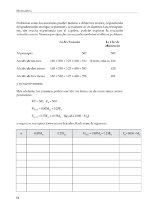 MATEMÁTICAS



              Problemas como los anteriores pueden tratarse a diferentes niveles, dependiendo
              del grado escolar en el que se planteen y la madurez de los alumnos. Los principian-
              tes, sin mucha experiencia con el álgebra, podrán explorar la situación
              aritméticamente. Veamos por ejemplo cómo puede resolverse el último problema:

                                                  La Michoacana                              La Flor de
                                                                                             Michoacán

              Al principio:                                         500                                500

              Al cabo de un mes:          0.85 × 500 + 0.25 × 500 = 550      el resto, esto es, 450

              Al cabo de dos meses:       0.85 × 550 + 0.25 × 450 = 580                                420

              Al cabo de tres meses:      0.85 × 580 + 0.25 × 420 = 598                                402

              y así sucesivamente.

              Más adelante, los alumnos podrán escribir las fórmulas de recurrencia corres-
              pondientes:

                            M0 = 500, F0 = 500

                            Mn+1 = 0.85Mn + 0.25Fn

                            Fn +1 = 0.75Fn + 0.15Mn   (igual a 1 000 – Mn)

              y organizar sus operaciones en una hoja de cálculo como la siguiente:


                  n           0.85Mn             0.25Fn              Mn+1= 0.85Mn+ 0.25Fn                    Fn=1 000 – Mn




             52



M/SEC/P-033-089.PM6.5           52                                                 6/20/01, 11:08 AM
 