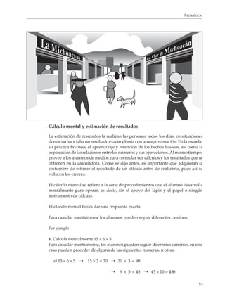 ARITMÉTICA




                        Cálculo mental y estimación de resultados

                        La estimación de resutados la realizan las personas todos los días, en situaciones
                        donde no hace falta un resultado exacto y basta con una aproximación. En la escuela,
                        su práctica favorece el aprendizaje y retención de los hechos básicos, así como la
                        exploración de las relaciones entre los números y sus operaciones. Al mismo tiempo,
                        provee a los alumnos de medios para controlar sus cálculos y los resultados que se
                        obtienen en la calculadora. Como se dijo antes, es importante que adquieran la
                        costumbre de estimar el resultado de un cálculo antes de realizarlo, pues así se
                        reducen los errores.

                        El cálculo mental se refiere a la serie de procedimientos que el alumno desarrolla
                        mentalmente para operar, es decir, sin el apoyo del lápiz y el papel o ningún
                        instrumento de cálculo.

                        El cálculo mental busca dar una respuesta exacta.

                        Para calcular mentalmente los alumnos pueden seguir diferentes caminos.

                        Por ejemplo

                        1. Calcula mentalmente 15 × 6 × 5
                        Para calcular mentalmente, los alumnos pueden seguir diferentes caminos, en este
                        caso pueden proceder de alguna de las siguientes maneras, u otras.

                          a) 15 × 6 × 5 ➝    15 × 2 = 30 ➝ 30 × 3 = 90

                                                          ➝   9 × 5 = 45 ➝ 45 × 10 = 450

                                                                                                         53



M/SEC/P-033-089.PM6.5      53                                            6/20/01, 11:08 AM
 
