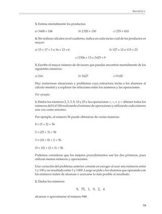 ARITMÉTICA



                        3. Estima mentalmente los productos:

                        a) 3 600 × 106                    b) 2 320 × 150                   c) 235 × 410

                        4. Sin realizar cálculos en el cuaderno, indica en cada inciso cuál de los productos es
                        mayor:

                        a) 15 × 17 × 3 o 16 × 12 × 6                                  b) 127 × 12 o 115 × 23

                                                       c) 2 506 × 13 o 3 625 × 9

                        5. Escribe el mayor número de divisores que puedas encontrar mentalmente de los
                        siguientes números:

                        a) 216                            b) 3 627                         c) 9 102

                        Hay numerosas situaciones y problemas cuya estructura incita a los alumnos al
                        cálculo mental y a explorar las relaciones entre los números y las operaciones.

                        Por ejemplo

                        1. Dados los números 2, 3, 5, 8, 10 y 25 y las operaciones +, –, × y ÷ obtener todos los
                        números del 0 al 100 realizando el mínimo de operaciones y utilizando cada número
                        una vez como máximo.

                        Por ejemplo, el número 56 puede obtenerse de varias maneras:

                        8 × (5 + 2) = 56

                        2 × (25 + 3) = 56

                        3 × (10 + 8) + 2 = 56

                        (5 × 10) + (2 × 3) = 56

                        Podemos considerar que los mejores procedimientos son los dos primeros, pues
                        utilizan menos números y operaciones.

                        Una variación del problema anterior consiste en escoger al azar seis números entre
                        1 y 100 y un resultado entre 1 y 1 000. Luego se pide a los alumnos que operando con
                        los números traten de alcanzar o acercarse lo más posible al resultado.

                        2. Dados los números:

                                                        9, 75, 1, 9, 2, 4

                        alcanzar o aproximarse al número 948.

                                                                                                                  55



M/SEC/P-033-089.PM6.5      55                                               6/20/01, 11:08 AM
 