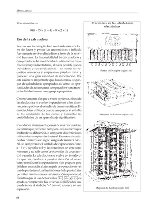 MATEMÁTICAS



              Una solución es:                                         Precursores de las calculadoras
                                                                                electrónicas
                         948 = 75 × (9 + 4) – 9 × (2 + 1)

              Uso de la calculadora

              Las nuevas tecnologías han cambiado nuestra for-
              ma de hacer y pensar las matemáticas e influido
              fuertemente en otras disciplinas y áreas de la activi-
              dad humana. La disponibilidad de calculadoras y
              computadoras ha modificado drásticamente nues-
              tro entorno y vida cotidiana, al hacer posible que los
              individuos y sus asociaciones —así como los pe-
                                                                               Barras de Nappier (siglo XVII)
              queños comercios y empresas— puedan tratar y
              procesar una gran cantidad de información. Por
              esta razón es importante que los alumnos dispon-
              gan de calculadoras apropiadas, así como de opor-
              tunidades de acceso a una computadora para traba-
              jar individualmente o en grupos pequeños.

              Contrariamente a lo que a veces se piensa, el uso de
              la calculadora ni vuelve dependientes a los alum-
              nos, ni empobrece el estudio de las matemáticas. En
              cambio, bien utilizada puede enriquecer el estudio
              de los contenidos de los cursos y aumentar las                  Máquina de Leibniz (siglo XVII)
              posibilidades de un aprendizaje significativo.

              Cuando los alumnos disponen de una calculadora,
              es común que prefieran comparar dos números por
              medio de su diferencia, o comparar dos fracciones
              utilizando su expresión decimal. En estas situacio-
              nes los números con signo surgen de manera natu-
              ral, se comprende el sentido de expresiones como
              a – b > 0 significa a>b y las fracciones se ven como
              números y no sólo como la expresión de una canti-
              dad o razón. La calculadora se vuelve un interlocu-
              tor que los conduce a prestar atención al orden
              como se realizan las operaciones y los prepara para
              las ideas asociadas a la jerarquía de operaciones y el
              uso de paréntesis. Las limitaciones de la pantalla les
              permiten familiarizarse con la notación exponencial,
              mientras que el uso de las teclas M+ , M – y +/– los
              ayuda a comprender los diversos significados que
              puede tener el símbolo “–” cuando aparece en una
                                                                         Máquina de Babbage (siglo XIX)
              expresión.

             56



M/SEC/P-033-089.PM6.5          56                                          6/20/01, 11:08 AM
 
