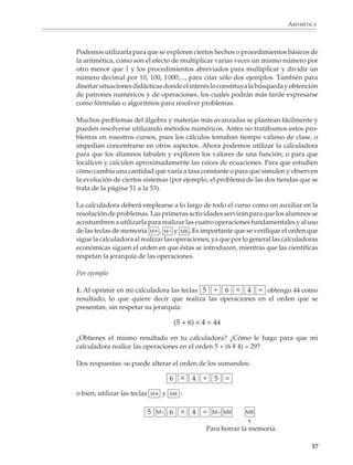 ARITMÉTICA



                        Podemos utilizarla para que se exploren ciertos hechos o procedimientos básicos de
                        la aritmética, como son el efecto de multiplicar varias veces un mismo número por
                        otro menor que 1 y los procedimientos abreviados para multiplicar y dividir un
                        número decimal por 10, 100, 1 000,..., para citar sólo dos ejemplos. También para
                        diseñar situaciones didácticas donde el interés lo constituya la búsqueda y obtención
                        de patrones numéricos y de operaciones, los cuales podrán más tarde expresarse
                        como fórmulas o algoritmos para resolver problemas.

                        Muchos problemas del álgebra y materias más avanzadas se plantean fácilmente y
                        pueden resolverse utilizando métodos numéricos. Antes no tratábamos estos pro-
                        blemas en nuestros cursos, pues los cálculos tomaban tiempo valioso de clase, o
                        impedían concentrarse en otros aspectos. Ahora podemos utilizar la calculadora
                        para que los alumnos tabulen y exploren los valores de una función, o para que
                        localicen y calculen aproximadamente las raíces de ecuaciones. Para que estudien
                        cómo cambia una cantidad que varía a tasa constante o para que simulen y observen
                        la evolución de ciertos sistemas (por ejemplo, el problema de las dos tiendas que se
                        trata de la página 51 a la 53).

                        La calculadora deberá emplearse a lo largo de todo el curso como un auxiliar en la
                        resolución de problemas. Las primeras actividades servirán para que los alumnos se
                        acostumbren a utilizarla para realizar las cuatro operaciones fundamentales y al uso
                        de las teclas de memoria M+ , M– y MR . Es importante que se verifique el orden que
                        sigue la calculadora al realizar las operaciones, ya que por lo general las calculadoras
                        económicas siguen el orden en que éstas se introducen, mientras que las científicas
                        respetan la jerarquía de las operaciones.

                        Por ejemplo

                        1. Al oprimir en mi calculadora las teclas                    obtengo 44 como
                        resultado, lo que quiere decir que realiza las operaciones en el orden que se
                        presentan, sin respetar su jerarquía:

                                                                (5 + 6) × 4 = 44

                        ¿Obtienes el mismo resultado en tu calculadora? ¿Cómo le hago para que mi
                        calculadora realice las operaciones en el orden 5 + (6 ¥ 4) = 29?

                        Dos respuestas: se puede alterar el orden de los sumandos:



                        o bien, utilizar las teclas   M+   y   MR   :
                                                                                              ➝




                                                                           Para borrar la memoria.

                                                                                                             57



M/SEC/P-033-089.PM6.5      57                                                  6/20/01, 11:08 AM
 