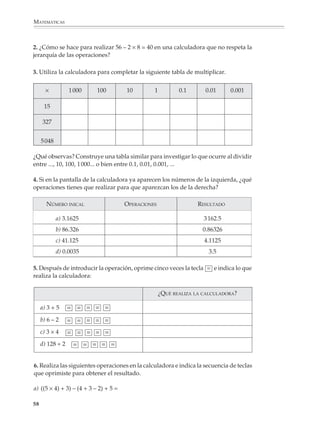 MATEMÁTICAS



             2. ¿Cómo se hace para realizar 56 – 2 × 8 = 40 en una calculadora que no respeta la
             jerarquía de las operaciones?

             3. Utiliza la calculadora para completar la siguiente tabla de multiplicar.


                    ×           1 000    100         10        1          0.1        0.01            0.001

                    15

                   327


                  5 048

              ¿Qué observas? Construye una tabla similar para investigar lo que ocurre al dividir
              entre ..., 10, 100, 1 000... o bien entre 0.1, 0.01, 0.001, ...

              4. Si en la pantalla de la calculadora ya aparecen los números de la izquierda, ¿qué
              operaciones tienes que realizar para que aparezcan los de la derecha?

                        NÚMERO INICAL                OPERACIONES                 RESULTADO

                           a) 3.1625                                                3 162.5
                           b) 86.326                                               0.86326
                           c) 41.125                                                4.1125
                           d) 0.0035                                                   3.5

              5. Después de introducir la operación, oprime cinco veces la tecla = e indica lo que
              realiza la calculadora:

                                                                   ¿QUÉ REALIZA LA CALCULADORA?

                  a) 3 + 5     = = = = =
                  b) 6 – 2     = = = = =
                  c) 3 × 4     = = = = =
                  d) 128 ÷ 2     = = = = =


              6. Realiza las siguientes operaciones en la calculadora e indica la secuencia de teclas
              que oprimiste para obtener el resultado.

              a) ((5 × 4) + 3) – (4 + 3 – 2) + 5 =

             58



M/SEC/P-033-089.PM6.5              58                                            6/20/01, 11:08 AM
 