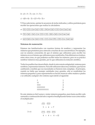 ARITMÉTICA



                        b) –(3 + 5 – 7) + (4 – 3 – 7) =

                        c) –((8 × 4) – 3) + ((3 × 9) + 5) =

                        7. Para cada inciso, oprime la secuencia de teclas indicadas y utiliza paréntesis para
                        escribir las operaciones que realiza la calculadora.

                        a) 5 + 3 =       M+   4 + 5 – 9          M+     4 + 3 =          M+ MR           MR


                        b) 5 + 4 – 6 =          M–   3 + 3 – 8 + 4 =                  M+ MR          MR


                        c) 6 × 4 =       M–   6 + 3 – 1 =              M+    5 – 3 =          M–     MR       MR


                        Sistemas de numeración

                        Estamos tan familiarizados con nuestras formas de nombrar y representar los
                        números que prestamos poca atención a muchas de sus características. Por ejemplo,
                        casi no estamos conscientes de que el sistema que utilizamos para escribir los
                        números no es el mismo que utilizamos para nombrarlos. Esta diferencia se traduce,
                        entre otras cosas, en que podemos escribir todos los números, pero no es práctico
                        nombrar números muy grandes, por lo que utilizamos la notación científica.

                        Todos los pueblos han desarrollado, desde la más remota antigüedad, sistemas para
                        nombrar y representar números. Para ello utilizaron ideas muy similares, que fueron
                        cambiando a medida que sus necesidades se hicieron más complejas. Al principio,
                        cuando no había que manejar cantidades muy grandes, sólo se nombraban los
                        números pequeños y para representarlos se hacían muescas sobre madera o piedra
                        o se utilizaba cualquier otro sistema equivalente al siguiente:

                                                l                                          1
                                                ll                                         2
                                                llll                                       4
                                                lllllllll                                  9
                                                lllllllllllll                             13

                        En este sistema es fácil sumar y restar números pequeños, pues basta escribir cada
                        sumando a continuación del otro o repetir el multiplicando tantas veces como indica
                        el multiplicador:

                                  3+4                     lll   llll

                                                          3 + 4        = 7

                                  3×4                 llll      llll    llll

                                                          4 + 4 +           4 = 12

                                                                                                                           59



M/SEC/P-033-089.PM6.5      59                                                        6/20/01, 11:08 AM
 