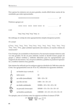 MATEMÁTICAS



              Pero apenas los números son un poco grandes, resulta difícil darse cuenta de las
              cantidades que están representadas:

                               lllllllllllllllllllllllllll                                                  27

              Podemos agrupar así:

                               lllll lllll      lllll    lllll lllll      ll                                27

              o así:

                               llll llll llll llll llll ll                                                  27

              Sin embargo, la ventaja de estos agrupamientos simples desaparece pronto:

              Por ejemplo

              1. l l l l l l l l l l l l l l l l l l l l l l l l l l l l l l l l l l l l l l l l l l l l l l l l
               l l l l l l l l l l l l ¿Qué cantidad representa este número, en nuestro sistema de
              numeración?

              Con el tiempo, las sociedades evolucionaron y fue necesario manejar números cada
              vez más grandes. Se dio un paso adelante cuando se decidió formar grupos de
              grupos y utilizar nombres y símbolos diferentes para los agrupamientos que
              surgieron de esta manera. Así, con pocos símbolos y palabras se pudieron represen-
              tar y nombrar números muy grandes.

              Este sistema fue utilizado por los antiguos egipcios alrededor de 3 400 años antes de
              Cristo. Sus agrupamientos eran de 10 en 10 y utilizaban los siguientes símbolos:

                            un bastón (rayo vertical)           1

                            talón (arco)                        10

                            un rollo (enrrollada)               100 = 10 × 10

                            una flor de loto                    1 000 = 10 × 10 × 10

                            un dedo señalando                   10 000 = 10 × 10 × 10 × 10

                            un pescado (renacuajo)              100 000 = 10 × 10 × 10 × 10 × 10

                            un hombre asombrado                 1 000 000 = 10 × 10 × 10 × 10 × 10 × 10

              Por ejemplo, esta es la forma como los egipcios escribían el número 27 529:




             60



M/SEC/P-033-089.PM6.5            60                                                     6/20/01, 11:08 AM
 