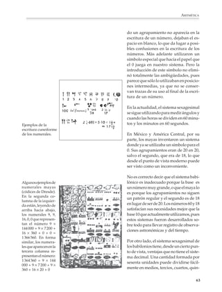 ARITMÉTICA



                                              do un agrupamiento no aparecía en la
                                              escritura de un número, dejaban el es-
                                              pacio en blanco, lo que da lugar a posi-
                                              bles confusiones en la escritura de los
                                              números. Más adelante utilizaron un
                                              símbolo especial que hacía el papel que
                                              el 0 juega en nuestro sistema. Pero la
                                              introducción de este símbolo no elimi-
                                              nó totalmente las ambigüedades, pues
                                              parece que sólo lo utilizaban en posicio-
                                              nes intermedias, ya que no se conser-
                                              van trazas de su uso al final de la escri-
                                              tura de un número.

                                              En la actualidad, el sistema sexagesimal
                                      menos
                                              se sigue utilizando para medir ángulos y
                                              cuando las horas se dividen en 60 minu-
             Ejemplos de la                   tos y los minutos en 60 segundos.
             escritura cuneiforme
             de los numerales.                En México y América Central, por su
                                              parte, los mayas inventaron un sistema
                                              donde ya se utilizaba un símbolo para el
                                              0. Sus agrupamientos eran de 20 en 20,
                                              salvo el segundo, que era de 18, lo que
                                              desde el punto de vista moderno puede
                                              ser visto como un inconveniente.

                                              No es correcto decir que el sistema babi-
             Algunos ejemplos de              lónico es inadecuado porque la base es
             numerales mayas                  un número muy grande, o que el maya lo
             (códices de Dresde).             es porque los agrupamientos no siguen
             En la segunda co-
                                              un patrón regular y el segundo es de 18
             lumna de la izquier-
             da están, leyendo de             en lugar de ser de 20. Los números 60 y 18
             arriba hacia abajo,              satisfacían sus necesidades mejor que la
             los numerales 9, 9,              base 10 que actualmente utilizamos, pues
             16, 0, 0 que represen-           estos sistemas fueron desarrollados so-
             tan el número 9 ×                bre todo para llevar registro de observa-
             144 000 + 9 × 7 200 +
                                              ciones astronómicas y del tiempo.
             16 × 360 + 0 + 0 =
             1 366 560. En forma
             similar, los numera-             Por otro lado, el sistema sexagesimal de
             les que aparecen en la           los babilonios tiene, desde un cierto pun-
             tercera columna re-              to de vista, ventajas que no tiene el siste-
             presentan el número:             ma decimal. Una cantidad formada por
             1 364 360 = 9 × 144
                                              sesenta unidades puede dividirse fácil-
             000 + 9 × 7 200 + 9 ×
             360 + 16 × 20 + 0                mente en medios, tercios, cuartos, quin-

                                                                                       63



M/SEC/P-033-089.PM6.5            63                 6/20/01, 11:08 AM
 