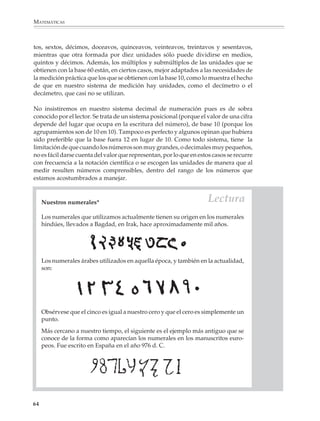 MATEMÁTICAS



              tos, sextos, décimos, doceavos, quinceavos, veinteavos, treintavos y sesentavos,
              mientras que otra formada por diez unidades sólo puede dividirse en medios,
              quintos y décimos. Además, los múltiplos y submúltiplos de las unidades que se
              obtienen con la base 60 están, en ciertos casos, mejor adaptados a las necesidades de
              la medición práctica que los que se obtienen con la base 10, como lo muestra el hecho
              de que en nuestro sistema de medición hay unidades, como el decímetro o el
              decámetro, que casi no se utilizan.

              No insistiremos en nuestro sistema decimal de numeración pues es de sobra
              conocido por el lector. Se trata de un sistema posicional (porque el valor de una cifra
              depende del lugar que ocupa en la escritura del número), de base 10 (porque los
              agrupamientos son de 10 en 10). Tampoco es perfecto y algunos opinan que hubiera
              sido preferible que la base fuera 12 en lugar de 10. Como todo sistema, tiene la
              limitación de que cuando los números son muy grandes, o decimales muy pequeños,
              no es fácil darse cuenta del valor que representan, por lo que en estos casos se recurre
              con frecuencia a la notación científica o se escogen las unidades de manera que al
              medir resulten números comprensibles, dentro del rango de los números que
              estamos acostumbrados a manejar.



                  Nuestros numerales*                                                Lectura
                  Los numerales que utilizamos actualmente tienen su origen en los numerales
                  hindúes, llevados a Bagdad, en Irak, hace aproximadamente mil años.




                  Los numerales árabes utilizados en aquella época, y también en la actualidad,
                  son:




                  Obsérvese que el cinco es igual a nuestro cero y que el cero es simplemente un
                  punto.
                  Más cercano a nuestro tiempo, el siguiente es el ejemplo más antiguo que se
                  conoce de la forma como aparecían los numerales en los manuscritos euro-
                  peos. Fue escrito en España en el año 976 d. C.




             64



M/SEC/P-033-089.PM6.5          64                                               6/20/01, 11:08 AM
 
