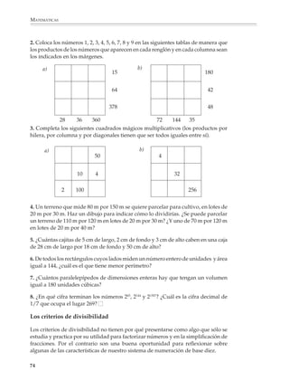 ARITMÉTICA



                        Otras veces, cuando se les pide factorizar en primos el número 60 por ejemplo, trazan
                        una raya vertical y encuentran los divisores primos utilizando el procedimiento
                        usual, pero rara vez escriben la factorización 60 = 2 × 2 × 3 × 5.

                                                              60    2

                                                              30    2

                                                              15    3

                                                               5    5

                                                               1


                        Respuestas como las anteriores revelan que los alumnos no han tenido las oportu-
                        nidades suficientes para familiarizarse con las nociones de divisibilidad y desarro-
                        llarlas. Por ello es conveniente que se les propongan actividades y problemas que los
                        lleven a explorar informalmente y comprender estas nociones, respetando sus
                        propios acercamientos y sin tratar de imponer o ejercitar prematuramente los
                        algoritmos usuales para buscar múltiplos y divisores, o para factorizar números.
                        Muchos de estos problemas podrán proponerse desde que se comienzan a estudiar
                        la multiplicación y división con números naturales.

                        Por ejemplo

                        1. Completa la siguiente tabla.


                                DIVIDENDO          DIVISOR              COCIENTE              RESIDUO

                                    60                    7                                      4

                                    42                    6                   7

                                                          9                   7                  8

                                    43                                        8                  3

                                   139                11                    12

                                   170                13                                         1

                                                     115                    71                  93

                                  8 934                                   198                   24



                                                                                                          73



M/SEC/P-033-089.PM6.5      73                                             6/20/01, 11:08 AM
 