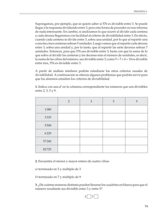 MATEMÁTICAS



              2. Coloca los números 1, 2, 3, 4, 5, 6, 7, 8 y 9 en las siguientes tablas de manera que
              los productos de los números que aparecen en cada renglón y en cada columna sean
              los indicados en los márgenes.

                        a)                                   b)
                                                   15                                              180


                                                   64                                               42


                                                   378                                              48

                             28        36    360                     72     144      35
              3. Completa los siguientes cuadrados mágicos multiplicativos (los productos por
              hilera, por columna y por diagonales tienen que ser todos iguales entre sí).

                        a)                                    b)
                                             50                       4


                                       10     4                              32

                             2         100                                           256


              4. Un terreno que mide 80 m por 150 m se quiere parcelar para cultivo, en lotes de
              20 m por 30 m. Haz un dibujo para indicar cómo lo dividirías. ¿Se puede parcelar
              un terreno de 110 m por 120 m en lotes de 20 m por 30 m? ¿Y uno de 70 m por 120 m
              en lotes de 20 m por 40 m?

              5. ¿Cuántas cajitas de 5 cm de largo, 2 cm de fondo y 3 cm de alto caben en una caja
              de 28 cm de largo por 18 cm de fondo y 50 cm de alto?

              6. De todos los rectángulos cuyos lados miden un número entero de unidades y área
              igual a 144, ¿cuál es el que tiene menor perímetro?

              7. ¿Cuántos paralelepípedos de dimensiones enteras hay que tengan un volumen
              igual a 180 unidades cúbicas?

              8. ¿En qué cifra terminan los números 265, 2144 y 21507? ¿Cuál es la cifra decimal de
              1/7 que ocupa el lugar 269?

              Los criterios de divisibilidad

              Los criterios de divisibilidad no tienen por qué presentarse como algo que sólo se
              estudia y practica por su utilidad para factorizar números y en la simplificación de
              fracciones. Por el contrario son una buena oportunidad para reflexionar sobre
              algunas de las características de nuestro sistema de numeración de base diez.

             74



M/SEC/P-033-089.PM6.5             74                                           6/20/01, 11:08 AM
 