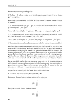 ARITMÉTICA



                        5. Considera las listas de los múltiplos de 72 y 84:

                                                                72, 144, 216, ...

                                                                84, 168, 252, ...

                        ¿Cuáles son los números que aparecen en ambas listas? Escribe los seis primeros.

                        6. Se desea dividir un bloque de piedra de dimensiones 108 × 144 × 180 centímetros
                        en bloques cúbicos del mayor tamaño posible, sin que haya desperdicio. ¿Cuáles son
                        las dimensiones de los cubos que se obtienen?

                        Los alumnos pueden entender la noción de número primo y darse cuenta, por medio
                        de diversas situaciones, que la factorización en primos de un número es única. Pero
                        las aplicaciones y procedimientos basados en estas nociones contienen sutilezas que
                        lleva tiempo comprender. Aun algo que parece tan sencillo y cómodo de emplear
                        como la Criba de Eratóstenes, requiere que se hayan dominado bien las relaciones
                        entre las nociones de múltiplo y divisor (para estar conscientes de que eliminar los
                        múltiplos de 2, 3, 5,... es equivalente a eliminar los números divisibles entre 2, 3, 5,...)
                        y se comprendan intuitivamente algunos teoremas (por ejemplo, que si un número
                        no es divisible entre 2, 3, 5,... entonces tampoco es divisible entre ninguno de los
                        múltiplos de estos números).

                        Criba de Eratóstenes

                        Para encontrar los primos menores que 100, primero escribe la lista de los números
                        del 1 al 100:

                                     1         2    3       4        5      6         7           8      9   10

                                    11      12     13     14        15     16       17          18      19   20

                                    21      22     23     24        25     26       27          28      29   30

                                    31      32     33     34        35     36       37          38      39   40

                                    41      42     43     44        45     46       47          48      49   50

                                    51      52     53     54        55     56       57          58      59   60

                                    61      62     63     64        65     66       67          68      69   70

                                    71      72     73     74        75     76       77          78      79   80

                                    81      82     83     84        85     86       87          88      89   90

                                    91      92     93     94        95     96       97          98      99   100


                                                                                                                           77



M/SEC/P-033-089.PM6.5      77                                                       6/20/01, 11:08 AM
 
