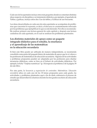 MATEMÁTICAS



              Cada uno de los apartados incluye otros más pequeños donde se comentan distintas
              ideas respecto a la disciplina y su tratamiento didáctico, por ejemplo, el apartado de
              Tablas y gráficas, incluye otros dos: Uso de tablas y Gráficas de uso frecuente.

              Las ideas desarrolladas en cada uno de estos apartados se acompañan de proble-
              mas que concretan lo expuesto, es decir, el discurso es constantemente reforzado
              por los problemas que ejemplifican lo que se está diciendo. Por ello es recomenda-
              ble realizar primero una lectura general de cada capítulo y después una lectura
              cuidadosa de cada apartado, en el cual se analicen los problemas planteados.


              Los distintos materiales de apoyo como un paquete
              integrado didáctico para el estudio, la enseñanza
              y el aprendizaje de las matemáticas
              en la educación secundaria
              Si bien este libro puede ser utilizado de manera independiente, se recomienda
              concebirlo como parte del paquete básico de materiales de apoyo que la SEP ofrece a
              los profesores de matemáticas de educación secundaria. Algunas de las actividades
              y problemas propuestos pueden ser adaptados por los profesores para diseñar
              secuencias didácticas, como se hizo en el fichero de actividades didácticas. Por
              ejemplo, la ficha “Tarjetas numéricas” (p. 10) respecto al problema 2 de la página 39
              de este libro.

              Por otra parte, la Secuencia y organización de contenidos. Matemáticas. Educación
              secundaria ubica en cada uno de los 18 temas propuestos para cada grado, las
              actividades y problemas planteados aquí a fin de darle coherencia al proceso de
              estudio que desarrollan los alumnos durante los tres grados escolares de educación
              secundaria.




             8



M/SEC/P-007-032.PM6.5          8                                               6/20/01, 11:07 AM
 