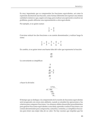 ARITMÉTICA



                        Una vez que se llega a un resto igual a 0 el proceso se detiene y el m.c.d. buscado es
                        el residuo de la penúltima división realizada. En nuestro ejemplo, el m.c.d. de 420 y
                        990 es 30, como puede verificarse utilizando otro procedimiento.

                        El algoritmo de Euclides para calcular el m.c.d. resulta por lo general más sencillo y
                        cómodo de emplear que los métodos basados en la descomposición en primos de los
                        números. Una vez que se dispone de un método económico para calcular el m.c.d.
                        de dos números a y b, el m.c.m. puede obtenerse fácilmente utilizando la fórmula:



                                                                         ab
                                                   m.c.m. (a, b) =
                                                                     m.c.d. (a, b)



                        Las fracciones

                        Nociones básicas

                        El estudio de las fracciones es importante por sí mismo y porque permite el
                        desarrollo de nociones útiles para el conocimiento de temas más avanzados, como
                        son el razonamiento proporcional y el estudio de las expresiones racionales en el
                        álgebra. Su aprendizaje no es fácil, por lo que muchos alumnos terminan la educa-
                        ción secundaria y llegan a niveles superiores con un dominio insuficiente de las
                        fracciones, a pesar de que su estudio comienza desde la primaria.

                        Con objeto de facilitar su adquisición permanente, los programas proponen que las
                        fracciones y sus operaciones se estudien durante toda la educación secundaria. En
                        el primer y segundo grados se verán las fracciones comunes, sus significados,
                        operaciones y algoritmos para realizarlas. En el tercer grado se verán las expresiones
                        racionales o fracciones algebraicas, lo que permitirá que los alumnos revisen y
                        practiquen las operaciones con fracciones comunes.

                        Para que los procedimientos para operar con fracciones no resulten misteriosos e
                        incomprensibles, es necesario plantear actividades y problemas que permitan a los
                        alumnos desarrollar y comprender las nociones que subyacen en las fracciones y sus
                        operaciones.

                        En primer lugar, los alumnos necesitan conocer y acostumbrarse a los distintos
                        significados de las fracciones, como son sus usos para expresar parte o partes de una
                        cantidad o número, para comparar o expresar la razón entre dos cantidades y para
                        expresar una división o cociente. Operar con estos significados para resolver
                        problemas ayudará a que más tarde los alumnos comprendan mejor las operaciones
                        con fracciones.


                                                                                                           81



M/SEC/P-033-089.PM6.5      81                                             6/20/01, 11:09 AM
 