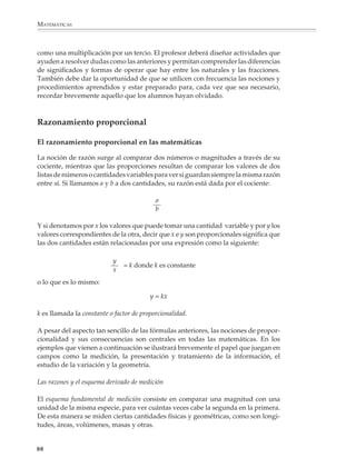 MATEMÁTICAS



             Las 4/5 partes de la capacidad de la
             botella son 12/10 l.

             Obsérvese que:
                                                                           4
                                                                           5
                            12   4 × 3   4   3
                               =       =   ×
                            10   5 × 2   5   2


                                                                                                 3
                                                                                                 2
             2. Un edificio de planta rectangular hace esquina con dos calles. Uno de sus frentes
             ocupa un tercio de una calle y el otro ocupa dos quintos de la otra. ¿Qué parte de la
             manzana está ocupada por el edificio?

             3. Un pedazo de lámina rectangular mide 3/4 de metro de ancho y 5/6 de metro de
             largo. ¿Cuál es su superficie?

             4. Las tres quintas partes de un terreno son cultivables y en el resto no se puede
             sembrar. De la parte cultivable, tres cuartos están dedicados al maíz y un cuarto a
             hortalizas. ¿Qué parte está dedicada al cultivo del maíz? ¿Qué parte a las hortalizas?

             Los algoritmos

             Una vez que los alumnos han aprendido y practicado la adición, sustraccción y
             comparación de fracciones reduciéndolas a un común denominador, y que han
             utilizado el modelo de áreas u otro para comparar, multiplicar y dividir fracciones,
             el profesor podrá presentarles los algoritmos usuales y plantear actividades para que
             los alumnos los practiquen.

             Por ejemplo

             1. ¿Cómo se distribuye el agua en una fuente romana de 5 niveles si 1/3 de lo que llega
             a cada tazón se va a la izquierda y los 2/3 restantes se van a la derecha?

                                                                           La fuente romana. En el tazón superior de la
                                                                           fuente el agua llega a razón de 1 l por segundo. En
                                                                           los dos lados izquierdo y derecho del tazón el
                                   1                     1                 agua fluye simétricamente a razón de 1/2 l por
                                   2                     2
                                                2                          segundo en cada lado y cae dentro de dos tazones
                              1                 4             1
                              4                               4            situados en el nivel inferior. El agua de estos dos
                        1
                                       3
                                       8
                                                     3
                                                     8            1
                                                                           tazones también fluye y cae dentro de tres tazones
                        8                                         8        situados simétricamente en el siguiente nivel; el
              1                4                 6            4       1    tazón del centro recibe 1/4 + 1/4 = 1/2 l de agua
             16               16                16           16       16
                                                                           por segundo, mientras que los tazones de los
                                                                           lados sólo reciben 1/4 l por segundo. El proceso
                                                                           se repite en forma similar para los siguientes
                                                                           niveles de la fuente.

             86



M/SEC/P-033-089.PM6.5                      86                                                        6/20/01, 11:09 AM
 