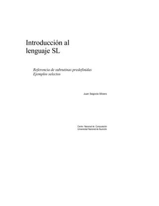 Introducción al
lenguaje SL

  Referencia de subrutinas predefinidas
  Ejemplos selectos



                                    Juan Segovia Silvero




                              Centro Nacional de Computación
                              Universidad Nacional de Asunción
 