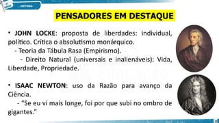 • JOHN LOCKE: proposta de liberdades: individual,
político. Crítica o absolutismo monárquico.
- Teoria da Tábula Rasa (Empirismo).
- Direito Natural (universais e inalienáveis): Vida,
Liberdade, Propriedade.
• ISAAC NEWTON: uso da Razão para avanço da
Ciência.
- “Se eu vi mais longe, foi por que subi no ombro de
gigantes.”
PENSADORES EM DESTAQUE
10
 