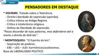 • VOLTAIRE: Tratado sobre a Tolerância.
- Direito Liberdade de expressão (opinião).
- Crítica irônica ao Antigo Regime.
- Crítica à intolerância religiosa.
- Defesa da liberdade de expressão.
“Posso discordar de tuas palavras, mas defenderei até a
morte o direito de dizê-las”.
• MONTESQUIEU: “O Espírito da leis”.
- Separação de poderes.
- EXE – LEG – JUD: harmônicos/autônomos.
Base do LIBERALISMO POLÍTICO
PENSADORES EM DESTAQUE
11
 