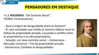 • J. J. ROUSSEAU: “Do Contrato Social”.
TEORIA: Contratualismo.
- Qual a origem da desigualdade entre os homens?
- R: uma sociedade que molda os homens (tábula rasa) na
defesa da propriedade privada, causando o conflito entre
os proprietários e os não-proprietários.
- Solução: um novo contrato social: – Democracia –
Educação Universal – Fim da propriedade privada.
- Democracia, Combate às desigualdades.
PENSADORES EM DESTAQUE
12
 