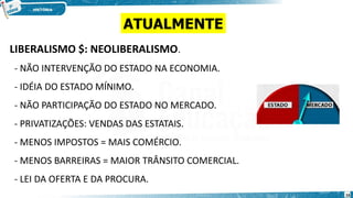 LIBERALISMO $: NEOLIBERALISMO.
- NÃO INTERVENÇÃO DO ESTADO NA ECONOMIA.
- IDÉIA DO ESTADO MÍNIMO.
- NÃO PARTICIPAÇÃO DO ESTADO NO MERCADO.
- PRIVATIZAÇÕES: VENDAS DAS ESTATAIS.
- MENOS IMPOSTOS = MAIS COMÉRCIO.
- MENOS BARREIRAS = MAIOR TRÂNSITO COMERCIAL.
- LEI DA OFERTA E DA PROCURA.
ATUALMENTE
16
 