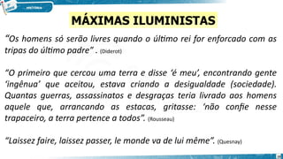 “Os homens só serão livres quando o último rei for enforcado com as
tripas do último padre” . (Diderot)
“O primeiro que cercou uma terra e disse ‘é meu’, encontrando gente
‘ingênua’ que aceitou, estava criando a desigualdade (sociedade).
Quantas guerras, assassinatos e desgraças teria livrado aos homens
aquele que, arrancando as estacas, gritasse: ‘não confie nesse
trapaceiro, a terra pertence a todos”. (Rousseau)
“Laissez faire, laissez passer, le monde va de lui même”. (Quesnay)
MÁXIMAS ILUMINISTAS
19
 