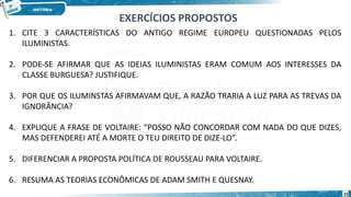 1. CITE 3 CARACTERÍSTICAS DO ANTIGO REGIME EUROPEU QUESTIONADAS PELOS
ILUMINISTAS.
2. PODE-SE AFIRMAR QUE AS IDEIAS ILUMINISTAS ERAM COMUM AOS INTERESSES DA
CLASSE BURGUESA? JUSTIFIQUE.
3. POR QUE OS ILUMINSTAS AFIRMAVAM QUE, A RAZÃO TRARIA A LUZ PARA AS TREVAS DA
IGNORÂNCIA?
4. EXPLIQUE A FRASE DE VOLTAIRE: “POSSO NÃO CONCORDAR COM NADA DO QUE DIZES,
MAS DEFENDEREI ATÉ A MORTE O TEU DIREITO DE DIZE-LO”.
5. DIFERENCIAR A PROPOSTA POLÍTICA DE ROUSSEAU PARA VOLTAIRE.
6. RESUMA AS TEORIAS ECONÔMICAS DE ADAM SMITH E QUESNAY.
EXERCÍCIOS PROPOSTOS
22
 