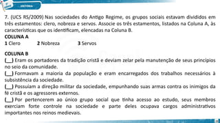 7. (UCS RS/2009) Nas sociedades do Antigo Regime, os grupos sociais estavam divididos em
três estamentos: clero, nobreza e servos. Associe os três estamentos, listados na Coluna A, às
características que os identificam, elencadas na Coluna B.
COLUNA A
1 Clero 2 Nobreza 3 Servos
COLUNA B
(__) Eram os portadores da tradição cristã e deviam zelar pela manutenção de seus princípios
no seio da comunidade.
(__) Formavam a maioria da população e eram encarregados dos trabalhos necessários à
subsistência da sociedade.
(__) Possuíam a direção militar da sociedade, empunhando suas armas contra os inimigos da
fé cristã e os agressores externos.
(__) Por pertencerem ao único grupo social que tinha acesso ao estudo, seus membros
exerciam forte controle na sociedade e parte deles ocupava cargos administrativos
importantes nos reinos medievais.
23
 