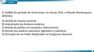 8. (UEBA) No período do Iluminismo, no século XVIII, o filósofo Montesquieu
defendia:
A) divisão da riqueza nacional.
B) implantação da ditadura moderna.
C) divisão da política em nacional e internacional.
D) divisão dos poderes executivo, legislativo e judiciário.
E) formação de um Poder Moderador no Congresso Nacional.
24
 