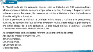 9. “Constituída de 35 volumes, contou com o trabalho de 130 colaboradores:
Montesquieu contribuiu com um artigo sobre estética; Quesnay e Turgot versaram
sobre economia; Rousseau discorreu sobre música e Voltaire e Hans Holbach sobre
filosofia, religião e literatura.
Embora pretendesse mostrar a unidade íntima entre a cultura e o pensamento
humano, as opiniões de seus autores divergiam muito. Sobre religião, por exemplo,
era difícil chegar-se a um consenso, já que havia deístas e ateístas” VICENTINO,
C. História Geral. Ensino médio. São Paulo: Scipione. p. 239.
As características acima expostas referem-se à obra conhecida como:
A) Segundo Tratado do Governo Civil.
B) Cartas inglesas.
C) Cartas persas.
D) Contrato Social.
E) Enciclopédia.
25
 