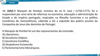 10. (Ufv) O Marquês de Pombal, ministro do rei D. José I (1750-1777), foi o
responsável por uma série de reformas na economia, educação e administração do
Estado e do império português, inspiradas na filosofia iluminista e na política
econômica do mercantilismo, cabendo a ele a expulsão dos padres jesuítas da
Companhia de Jesus dos domínios de Portugal.
O Marquês de Pombal foi um dos representantes do chamado:
A) Liberalismo.
B) Socialismo Utópico.
C) Socialismo Científico.
D) Despotismo Esclarecido.
E) Parlamentarismo Monárquico.
26
 