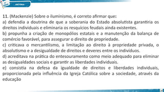 11. (Mackenzie) Sobre o iluminismo, é correto afirmar que:
a) defendia a doutrina de que a soberania do Estado absolutista garantiria os
direitos individuais e eliminaria os resquícios feudais ainda existentes.
b) propunha a criação de monopólios estatais e a manutenção da balança de
comércio favorável, para assegurar o direito de propriedade.
c) criticava o mercantilismo, a limitação ao direito à propriedade privada, o
absolutismo e a desigualdade de direitos e deveres entre os indivíduos.
d) acreditava na prática do entesouramento como meio adequado para eliminar
as desigualdades sociais e garantir as liberdades individuais.
e) consistia na defesa da igualdade de direitos e liberdades individuais,
proporcionada pela influência da Igreja Católica sobre a sociedade, através da
educação
27
 