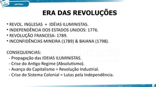 • REVOL. INGLESAS + IDÉIAS ILUMINISTAS.
• INDEPENDÊNCIA DOS ESTADOS UNIDOS: 1776.
• REVOLUÇÃO FRANCESA: 1789.
• INCONFIDÊNCIAS MINEIRA (1789) & BAIANA (1798).
CONSEQUENCIAS:
- Propagação das IDEIAS ILUMINISTAS.
- Crise do Antigo Regime (Absolutismo).
- Avanço do Capitalismo = Revolução Industrial.
- Crise do Sistema Colonial = Lutas pela Independência.
ERA DAS REVOLUÇÕES
6
 