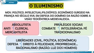 MOV. POLÍTICO, INTELECTUAL/FILOSÓFICO, ECONÔMICO SURGIDO NA
FRANÇA NO SÉCULO XVII, EM DEFESA DO DOMÍNIO DA RAZÃO SOBRE A
VISÃO TEOCÊNTRICA MEDIEVALESCA.
ABSOLUTISTA
ANTI CLERICAL
MERCANTILISTA
PRIVILÉGIOS SOCIAIS
COMBATE INTOLERÂNCIA: FÉ
TRADICIONALISMO
LIBERDADES (CIVIL, POLÍTICA, ECONÔMICA)
DEFESA DIREITO À FELICIDADE, PROPRIEDADE...
RACIONALISMO (RAZÃO: LUZ DOS HOMENS)
O ILUMINISMO
7
 