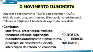 - Alcançar o conhecimento (“luz/esclarecimento) = RAZÃO.
- Ideia de que o progresso humano (ilimitado): material/mental.
- Tolerância religiosa e Liberdade de expressão: felicidade.
• Combater:
- ignorância, preconceitos, tradição.
- fanatismo religioso, superstição. FRUTOS DA
- autoridade/autoritarismo = absolutismo. IRRACIO-
- privilégios de nascimento (sociais). NALIDADE..
- intervenção do Estado na economia.
O MOVIMENTO ILUMINISTA
8
 