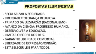 - SECULARIZAR A SOCIEDADE.
- LIBERDADE/TOLERANÇA RELIGIOSA.
- PRIMADO DA LUZ/RAZÃO (RACIONALISMO).
- AVANÇO DA CIÊNCIA: PROGRESSO HUMANO.
- DESENVOLVER A EDUCAÇÃO.
- LIMITAR O PODER DOS REIS.
- GARANTIR LIBERDADE COMERCIAL.
- LIBERDADE DE EXPRESSÃO/OPINIÃO.
- ESTABELECER LEIS PARA TODOS.
PROPOSTAS ILUMINISTAS
9
 