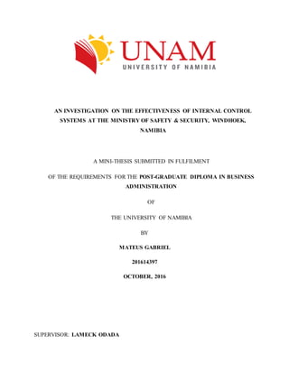 AN INVESTIGATION ON THE EFFECTIVENESS OF INTERNAL CONTROL
SYSTEMS AT THE MINISTRY OF SAFETY & SECURITY, WINDHOEK,
NAMIBIA
A MINI-THESIS SUBMITTED IN FULFILMENT
OF THE REQUIREMENTS FOR THE POST-GRADUATE DIPLOMA IN BUSINESS
ADMINISTRATION
OF
THE UNIVERSITY OF NAMIBIA
BY
MATEUS GABRIEL
201614397
OCTOBER, 2016
SUPERVISOR: LAMECK ODADA
 