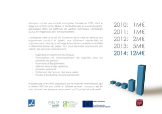  
!
2010: 1M€
2011: 1M€
2012: 2M€
2013: 5M€
2014: 12M€
dosapac s.a est une société portugaise, fondée en 1997, dont le
siège est à Porto et les filiales à Dublin(Irlande) et Lunda(Angola),
spécialisée dans les systèmes de gestion technique centralisée
(GTC) et l’ingénierie de l’ environnement.
!
L’entreprise offre a la fois du conseil et de la mise en service aux
organismes publics et privés, aux bâtiment résidentiels et
commerciaux, ainsi qu’a un large éventail de contextes industriels
a diferentes phases du projet, tout pour répondre aux besoins des
clients. Ses services comprennent:
!
- Ingénierie et assistance technique;
- Conception et développement de logiciels pour les
systèmes de gestion;
- Fourniture d’équipements;
- Mise en service des systèmes;
- Entretien préventif;
- Traitement de l’eau et des eaux usées;
- Études d’évaluation environnementale.
!
!
Poussée par une forte croissance sur le marché international, qui
a atteint 90% de son chiffre d’ affaires annuel , dosapac est en
train d’ouvrir des bureaux permanents au Cap-Vert et au Koweït.
 