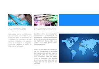  
Automation
Spécialisée dans les bâtiments
de grande volumétrie, en
particulier dans les domaines de
l’hôtellerie, du commerce et des
services, dosapac s.a. exporte
v e r s l e C h y p r e , l ’ A n g o l a ,
l’Espagne, l’Algérie, le Maroc, le
Cap Vert et le Koweït.
Qualifiée dans la conception,
l’assistance scientifique, la
surveillance, l’approvisionnement
et la mise en service des systèmes
de traitement d’eau, des eaux
u s é e s e t d e s é m i s s i o n s
atmosphériques.
!
!
Grâce à l’excellence scientifique
de nos partenaires, c’est-à-dire
des laboratoires et des experts,
dosapac®
offre les solutions les
plus avancées, sûres et fiables
dans le domaine des études
environnementales des sols, de
l’eau, de l’air, du biote et des
déchets.
Environnement
 