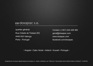 quartier général:
Rua Cidade de Trelazé 253
4440-543 Valongo
Porto - Portugal
Contact: (+351) 224 229 360
geral@dosapac.com
www.dosapac.com
facebook.com/dosapac
• Angola • Cabo Verde • Ireland • Kuwait • Portugal •
dosapac s.a.
dosapac® est une marque registrée détenue par dosapac s.a., d'après cértification par l' Office pour l' Harmonisation dans le Marché Intérieur (Certificat N ° 012467941)
 