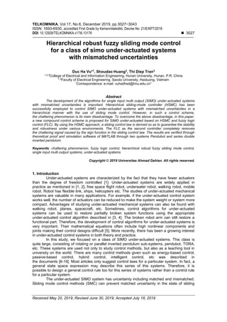 TELKOMNIKA, Vol.17, No.6, December 2019, pp.3027~3043
ISSN: 1693-6930, accredited First Grade by Kemenristekdikti, Decree No: 21/E/KPT/2018
DOI: 10.12928/TELKOMNIKA.v17i6.13176 ◼ 3027
Received May 20, 2019; Revised June 30, 2019; Accepted July 18, 2019
Hierarchical robust fuzzy sliding mode control
for a class of simo under-actuated systems
with mismatched uncertainties
Duc Ha Vu*1
, Shoudao Huang2
, Thi Diep Tran3
1,2,3
College of Electrical and Information Engineering, Hunan University, Hunan, P.R. China
1,3
Faculty of Electrical Engineering, Saodo University, Haiduong, Vietnam
*
Correspondence: e-mail: vuhadhsd@hnu.edu.cn1
Abstract
The development of the algorithms for single input multi output (SIMO) under-actuated systems
with mismatched uncertainties is important. Hierarchical sliding-mode controller (HSMC) has been
successfully employed to control SIMO under-actuated systems with mismatched uncertainties in a
hierarchical manner with the use of sliding mode control. However, in such a control scheme,
the chattering phenomenon is its main disadvantage. To overcome the above disadvantage, in this paper,
a new compound control scheme is proposed for SIMO under-actuated based on HSMC and fuzzy logic
control (FLC). By using the HSMC approach, a sliding control law is derived so as to guarantee the stability
and robustness under various environments. The FLC as the second controller completely removes
the chattering signal caused by the sign function in the sliding control law. The results are verified through
theoretical proof and simulation software of MATLAB through two systems Pendubot and series double
inverted pendulum.
Keywords: chattering phenomenon, fuzzy logic control, hierarchical robust fuzzy sliding mode control,
single input multi output systems, under-actuated systems
Copyright © 2019 Universitas Ahmad Dahlan. All rights reserved.
1. Introduction
Under-actuated systems are characterized by the fact that they have fewer actuators
than the degree of freedom controlled [1]. Under-actuated systems are widely applied in
practice as mentioned in [1, 2], free space flight robot, underwater robot, walking robot, mobile
robot, Robot has flexible link, ships, helicopters etc. The studies of under-actuated mechanical
systems are valuable in many applications. For example, if the under-actuated control system
works well, the number of actuators can be reduced to make the system weight or system more
compact. Advantages of studying under-actuated mechanical systems can also be found with
walking robot, planes, spacecraft, etc. Sometimes, control algorithms for under-actuated
systems can be used to restore partially broken system functions using the appropriate
under-actuated control algorithm described in [3, 4]. The broken robot arm can still restore a
functional part. Therefore, the development of control algorithms for under-actuated systems is
very important. Their mathematical equations often include high nonlinear components and
joints making their control designs difficult [5]. More recently, there has been a growing interest
in under-actuated control systems in both theory and practice.
In this study, we focused on a class of SIMO under-actuated systems. This class is
quite large, consisting of rotating or parallel inverted pendulum sub-systems, pendubot, TORA,
etc. These systems are used not only to study control methods, but also as a teaching tool in
university on the world. There are many control methods given such as energy-based control,
passive-based control, hybrid control, intelligent control, etc was described in
the documents [6-19]. Most articles only suggest control laws for a particular system. In fact, a
general state space expression may describe this series of this systems. Therefore, it is
possible to design a general control rule too for this series of systems rather than a control rule
for a particular system.
The under-actuated SIMO system has uncertainty including matched and mismatched.
Sliding mode control methods (SMC) can prevent matched uncertainty in the state of sliding
 