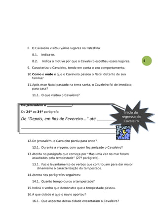 4
8. O Cavaleiro visitou vários lugares na Palestina.
8.1. Indica-os.
8.2. Indica o motivo por que o Cavaleiro escolheu esses lugares.
9. Caracteriza o Cavaleiro, tendo em conta o seu comportamento.
10.Como e onde é que o Cavaleiro passou o Natal distante de sua
família?
11.Após esse Natal passado na terra santa, o Cavaleiro foi de imediato
para casa?
11.1. O que visitou o Cavaleiro?
12.De Jerusalém, o Cavaleiro partiu para onde?
12.1. Durante a viagem, com quem fez amizade o Cavaleiro?
13.Atenta no parágrafo que começa por “Mas uma vez no mar foram
assaltados pela tempestade” (27º parágrafo).
13.1. Faz o levantamento de verbos que contribuam para dar maior
dinamismo à caracterização da tempestade.
14.Atenta nos parágrafos seguintes:
14.1. Quanto tempo durou a tempestade?
15.Indica o verbo que demonstra que a tempestade passou.
16.A que cidade é que o navio aportou?
16.1. Que aspectos dessa cidade encantaram o Cavaleiro?
De Jerusalém a _________________:
Do 24º ao 34º parágrafo:
De “Depois, em fins de Fevereiro…” até _______________________
___________________________________________________
Início do
regresso do
Cavaleiro
 