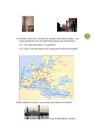 4
17.Perante o facto de o Cavaleiro ter gostado tanto dessa cidade, o seu
amigo propõe-lhe uma rota alternativa àquela que ele planeava.
17.1. Por onde tencionava ir o Cavaleiro?
17.2. Qual a rota de viagem que o amigo do Cavaleiro lhe propõe?
18.Na cidade de Veneza, o que causou admiração ao Cavaleiro?
Praça de São Marcos, Veneza
 