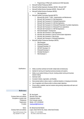 1. Programming in HTML5 with JavaScript and CSS3 Specialist.
• Microsoft Certified Professional (MCP).
• Microsoft Certified Application Developer (MCAD) - Microsoft .NET
• Microsoft Certified Solution Developer (MCSD) - Microsoft .NET
• Microsoft Certified Solutions Developer (MCSD):
1. Web Applications.
• Microsoft Certified Technology Specialist (MCTS):
1. Microsoft SQL Server ™ 2005 – Implementation and Maintenance.
2. Microsoft .Net Framework 2.0, Web Applications.
3. Microsoft .Net Framework 2.0, Windows® Applications.
4. Microsoft .Net Framework 3.5, ADO.Net Applications.
5. Microsoft .Net Framework 3.5, Windows® Presentation Foundation Applications.
6. Microsoft .Net Framework 3.5, Windows® Forms Applications
7. Microsoft .Net Framework 3.5, ASP.Net Applications.
8. Microsoft Silverlight 4, Development.
9. Microsoft .Net Framework 4, Web Applications.
10. Microsoft .Net Framework 4, Service Communication Applications
11. Microsoft .Net Framework 4, Data Access.
12. Microsoft .Net Framework 4, Windows® Applications.
• Microsoft Certified Professional Developer (MCPD):
1. Web Developer.
2. Windows® Developer.
3. Windows® Developer 3.5.
4. ASP.NET Developer 3.5.
5. Windows® Developer 4.
6. Silverlight Developer 4.
7. Web Developer 4.
Qualifications • Ability to prioritize workload and handle multiple tasks simultaneously.
• Aptitude for learning and impacting business processes and systems.
• Ability to use creative thinking on the job, including problem solving and business
decision-making.
• Solid team skills.
• Consistent initiative, organization, and flexibility.
• Demonstrated ability to deliver results in undefined situations or changing environments.
• Use of negotiation and influence skills to achieve project objectives.
• Proven ability to establish, lead and maintain strong working relationships with team and
business partners.
Reference
Name Mr. Issa Ayyash
Company Name and address Microsoft, Doha, Qatar
Occupation or position held Enterprise Architect
Professional B.Sc Computer science.
Telephone(s) Mobile: (+971) 551683244
E-mail(s) IssaAyyash@Hotmail.com
Name Mr. Mohammad Abd-Shahid
Company Name and address Logica, Dubai Internet City, Dubai, United Arab Emirates
Page 4 of 5 Curriculum Vitae Mobile: (+971) 501050643
Eng. Abdullah R. H. Said Abu Dhabi, United Arab Emirates
 